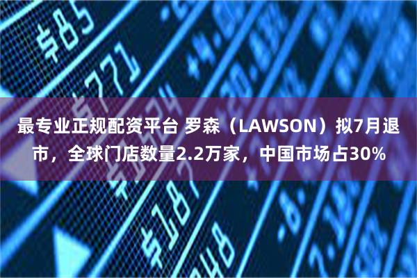 最专业正规配资平台 罗森（LAWSON）拟7月退市，全球门店数量2.2万家，中国市场占30%