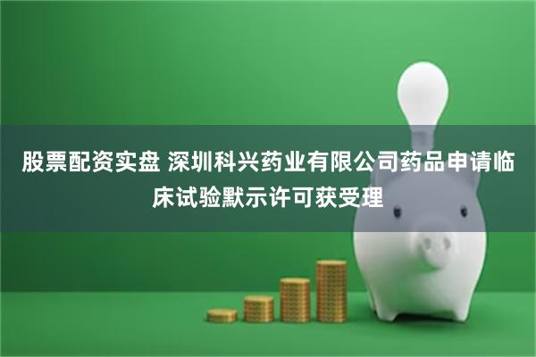 股票配资实盘 深圳科兴药业有限公司药品申请临床试验默示许可获受理