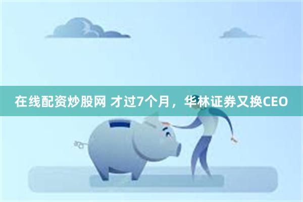 在线配资炒股网 才过7个月，华林证券又换CEO