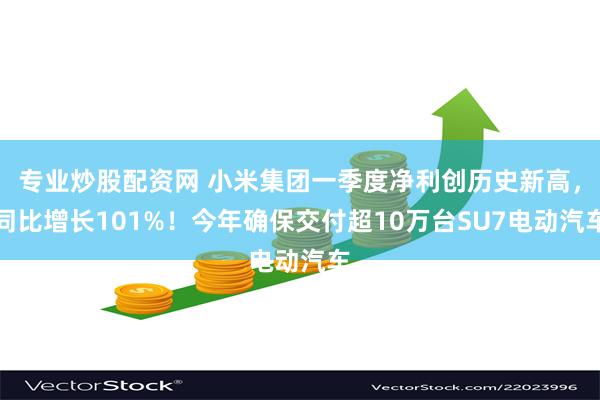 专业炒股配资网 小米集团一季度净利创历史新高，同比增长101%！今年确保交付超10万台SU7电动汽车