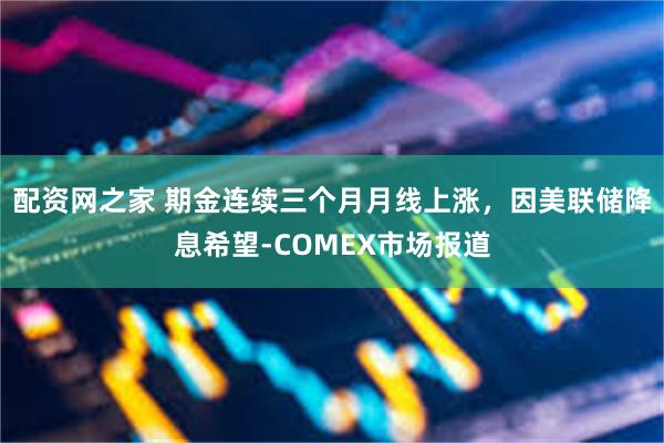 配资网之家 期金连续三个月月线上涨，因美联储降息希望-COMEX市场报道