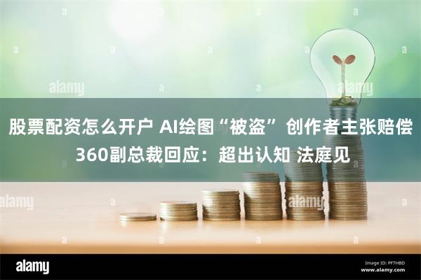 股票配资怎么开户 AI绘图“被盗” 创作者主张赔偿 360副总裁回应：超出认知 法庭见