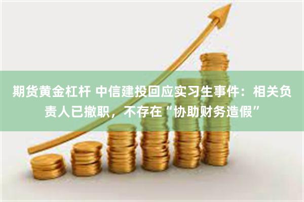 期货黄金杠杆 中信建投回应实习生事件：相关负责人已撤职，不存在“协助财务造假”