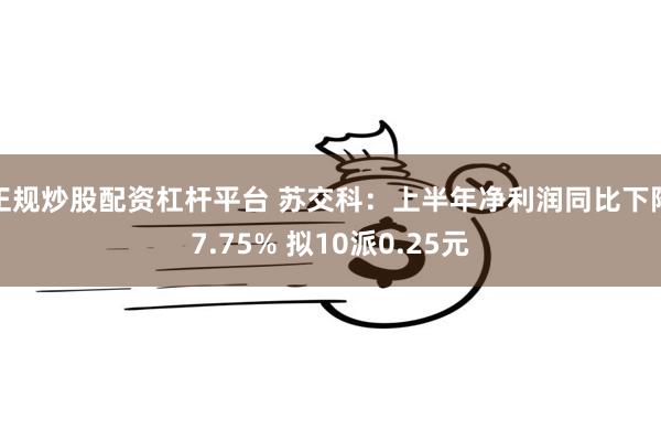 正规炒股配资杠杆平台 苏交科：上半年净利润同比下降7.75% 拟10派0.25元