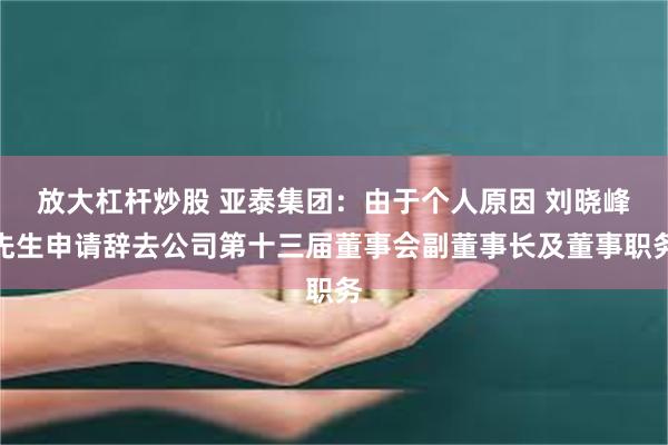 放大杠杆炒股 亚泰集团：由于个人原因 刘晓峰先生申请辞去公司第十三届董事会副董事长及董事职务