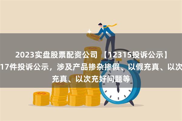 2023实盘股票配资公司 【12315投诉公示】周大生新增17件投诉公示，涉及产品掺杂掺假、以假充真、以次充好问题等