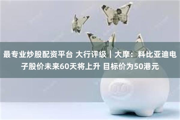 最专业炒股配资平台 大行评级｜大摩：料比亚迪电子股价未来60天将上升 目标价为50港元