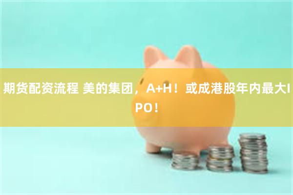 期货配资流程 美的集团，A+H！或成港股年内最大IPO！