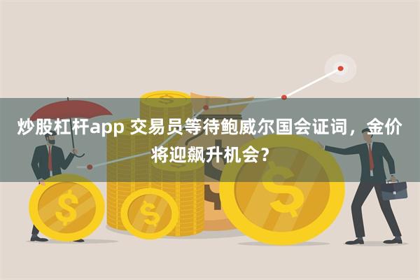 炒股杠杆app 交易员等待鲍威尔国会证词，金价将迎飙升机会？