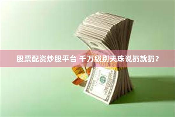 股票配资炒股平台 千万级别天珠说扔就扔？