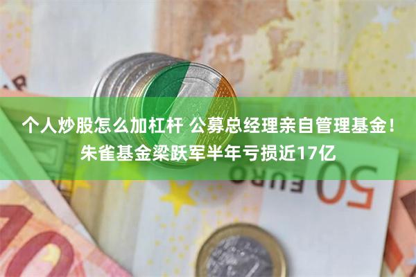 个人炒股怎么加杠杆 公募总经理亲自管理基金！朱雀基金梁跃军半年亏损近17亿