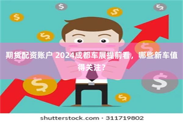 期货配资账户 2024成都车展提前看，哪些新车值得关注？