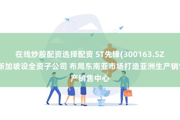 在线炒股配资选择配资 ST先锋(300163.SZ)拟在新加坡设全资子公司 布局东南亚市场打造亚洲生产销售中心