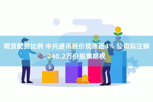 期货配资比例 中兴通讯股价现涨近4% 公司拟注销240.2万份股票期权