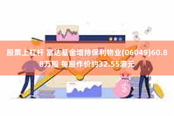 股票上杠杆 富达基金增持保利物业(06049)60.88万股 每股作价约32.55港元