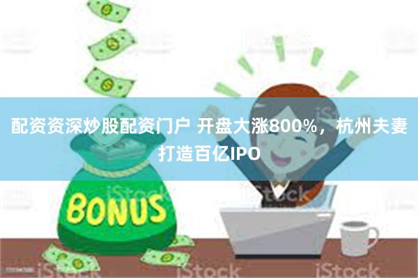 配资资深炒股配资门户 开盘大涨800%，杭州夫妻打造百亿IPO