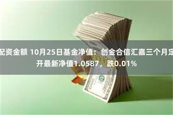 配资金额 10月25日基金净值：创金合信汇嘉三个月定开最新净值1.0587，跌0.01%