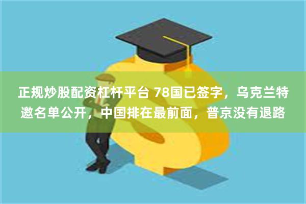 正规炒股配资杠杆平台 78国已签字，乌克兰特邀名单公开，中国排在最前面，普京没有退路