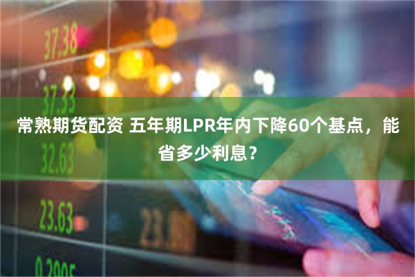 常熟期货配资 五年期LPR年内下降60个基点，能省多少利息？