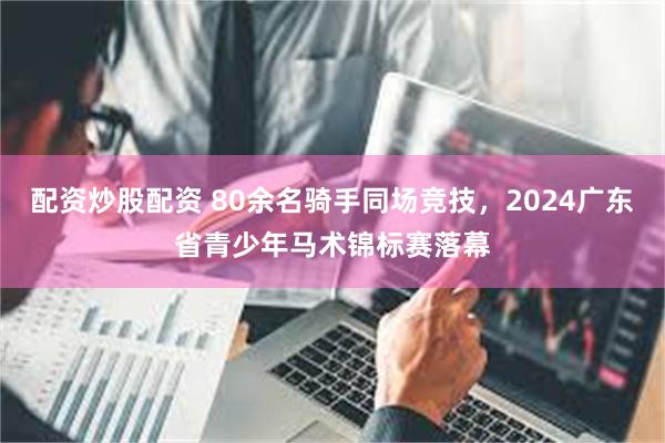 配资炒股配资 80余名骑手同场竞技，2024广东省青少年马术锦标赛落幕