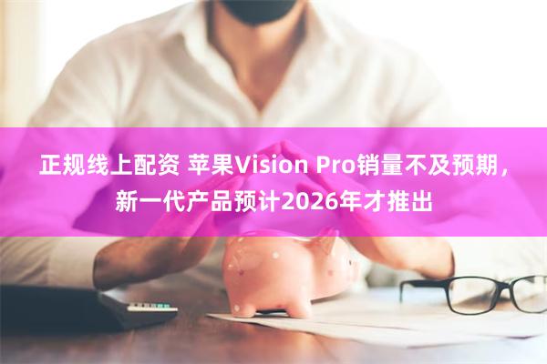 正规线上配资 苹果Vision Pro销量不及预期，新一代产品预计2026年才推出