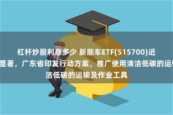 杠杆炒股利息多少 新能车ETF(515700)近1周新增规模显著，广东省印发行动方案，推广使用清洁低碳的运输及作业工具