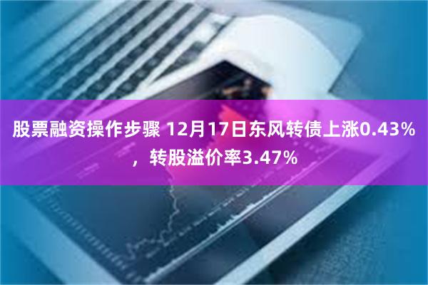 股票融资操作步骤 12月17日东风转债上涨0.43%，转股溢价率3.47%