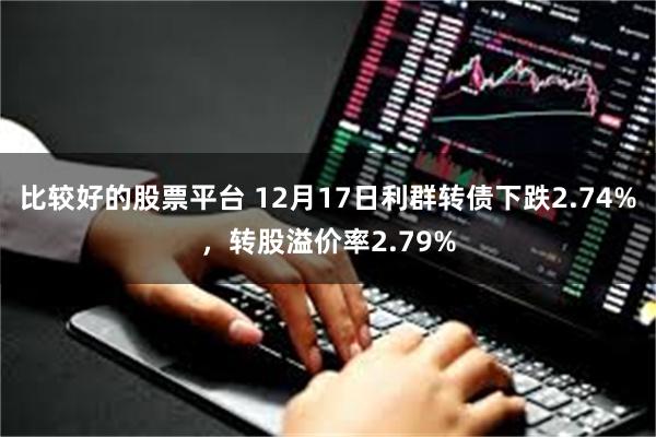 比较好的股票平台 12月17日利群转债下跌2.74%，转股溢价率2.79%