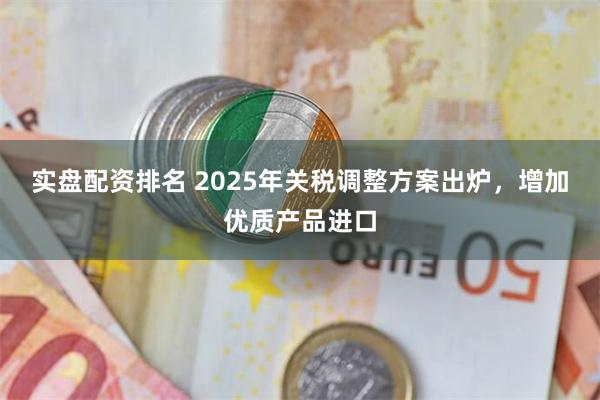 实盘配资排名 2025年关税调整方案出炉，增加优质产品进口