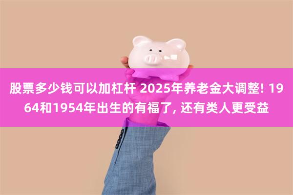 股票多少钱可以加杠杆 2025年养老金大调整! 1964和1954年出生的有福了, 还有类人更受益