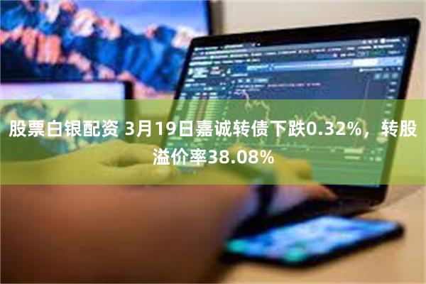 股票白银配资 3月19日嘉诚转债下跌0.32%，转股溢价率38.08%